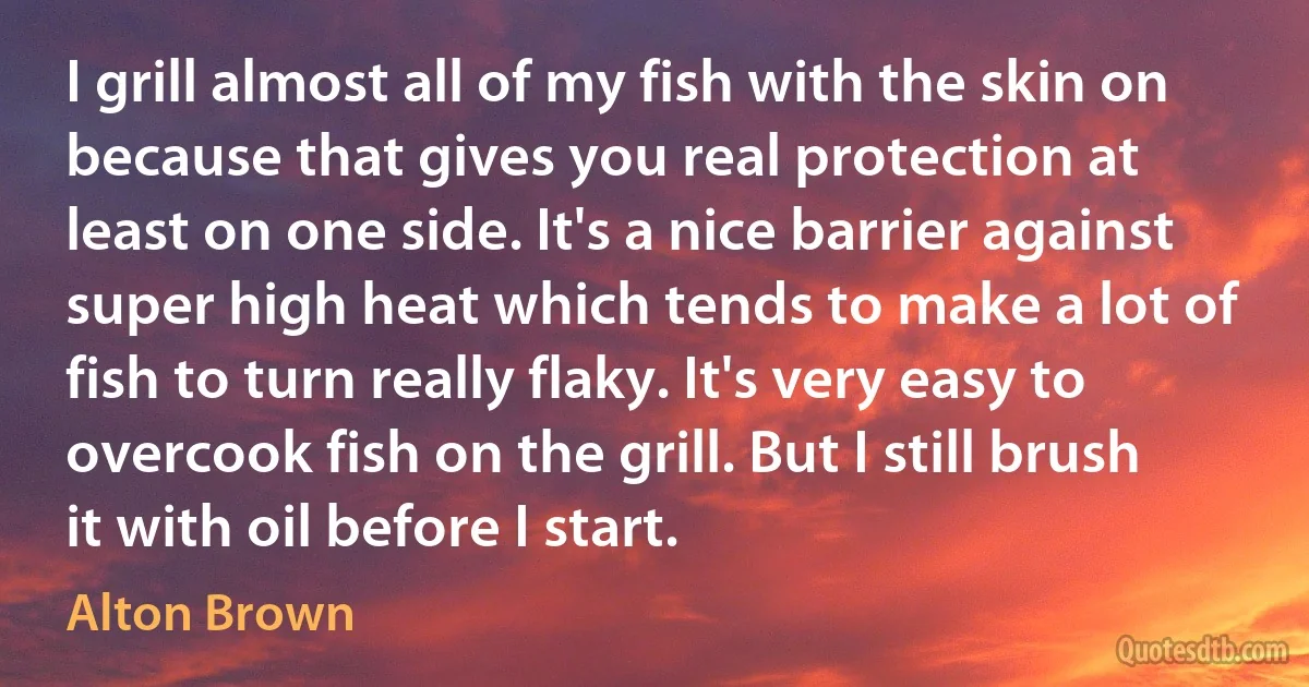 I grill almost all of my fish with the skin on because that gives you real protection at least on one side. It's a nice barrier against super high heat which tends to make a lot of fish to turn really flaky. It's very easy to overcook fish on the grill. But I still brush it with oil before I start. (Alton Brown)