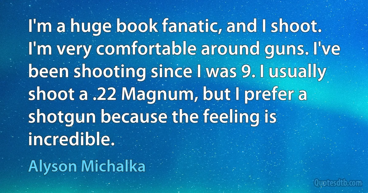 I'm a huge book fanatic, and I shoot. I'm very comfortable around guns. I've been shooting since I was 9. I usually shoot a .22 Magnum, but I prefer a shotgun because the feeling is incredible. (Alyson Michalka)