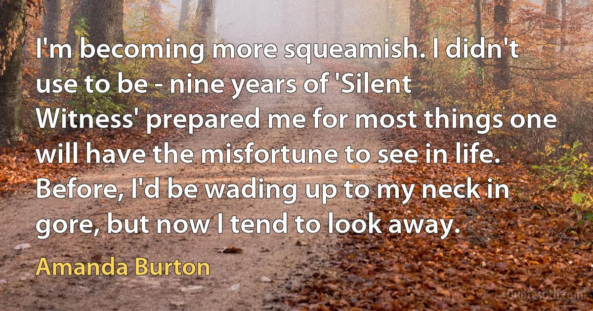 I'm becoming more squeamish. I didn't use to be - nine years of 'Silent Witness' prepared me for most things one will have the misfortune to see in life. Before, I'd be wading up to my neck in gore, but now I tend to look away. (Amanda Burton)