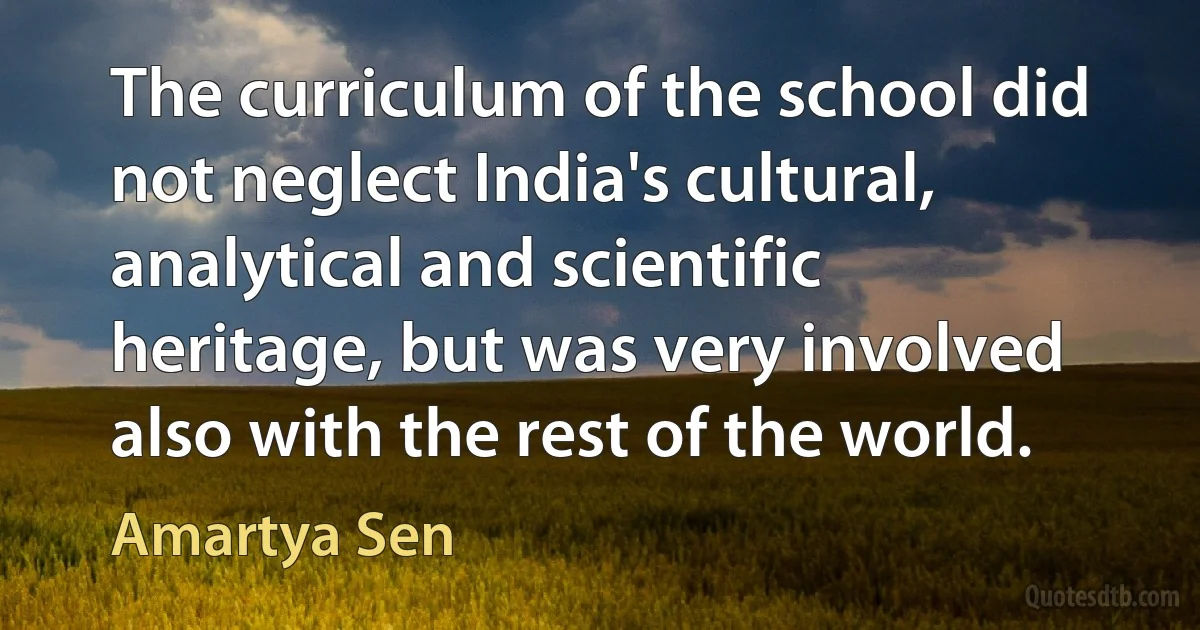 The curriculum of the school did not neglect India's cultural, analytical and scientific heritage, but was very involved also with the rest of the world. (Amartya Sen)