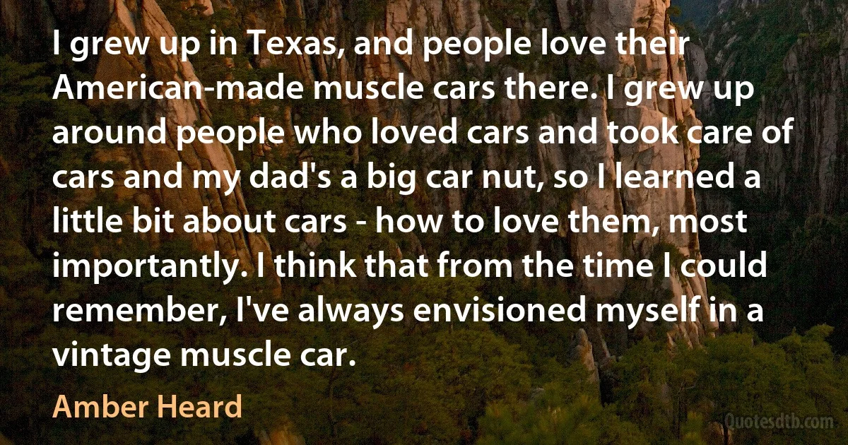 I grew up in Texas, and people love their American-made muscle cars there. I grew up around people who loved cars and took care of cars and my dad's a big car nut, so I learned a little bit about cars - how to love them, most importantly. I think that from the time I could remember, I've always envisioned myself in a vintage muscle car. (Amber Heard)