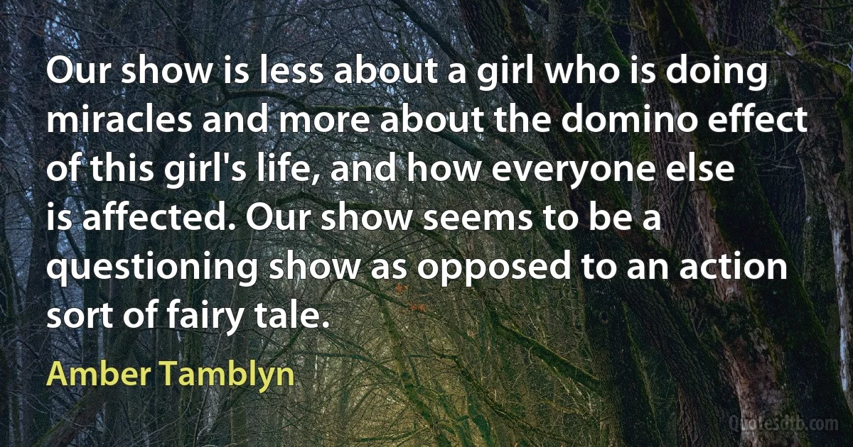 Our show is less about a girl who is doing miracles and more about the domino effect of this girl's life, and how everyone else is affected. Our show seems to be a questioning show as opposed to an action sort of fairy tale. (Amber Tamblyn)