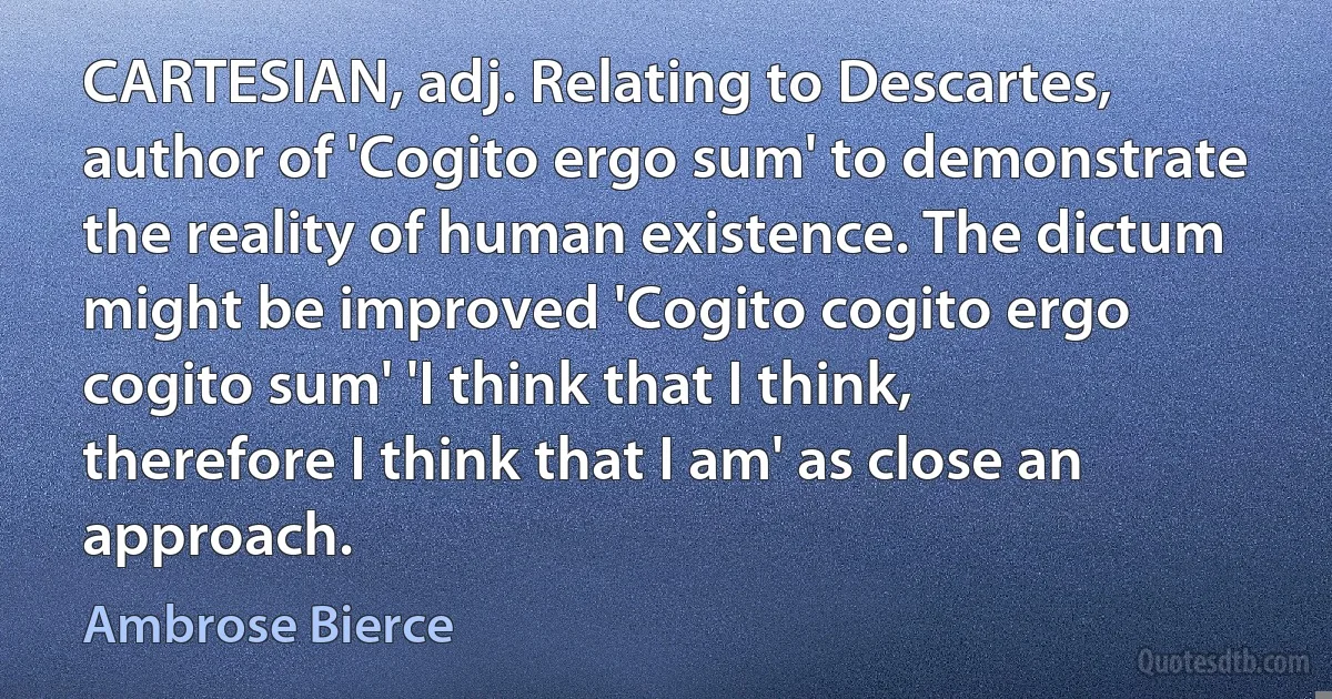 CARTESIAN, adj. Relating to Descartes, author of 'Cogito ergo sum' to demonstrate the reality of human existence. The dictum might be improved 'Cogito cogito ergo cogito sum' 'I think that I think, therefore I think that I am' as close an approach. (Ambrose Bierce)