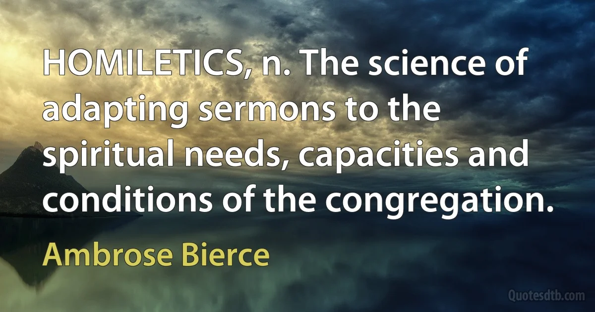 HOMILETICS, n. The science of adapting sermons to the spiritual needs, capacities and conditions of the congregation. (Ambrose Bierce)