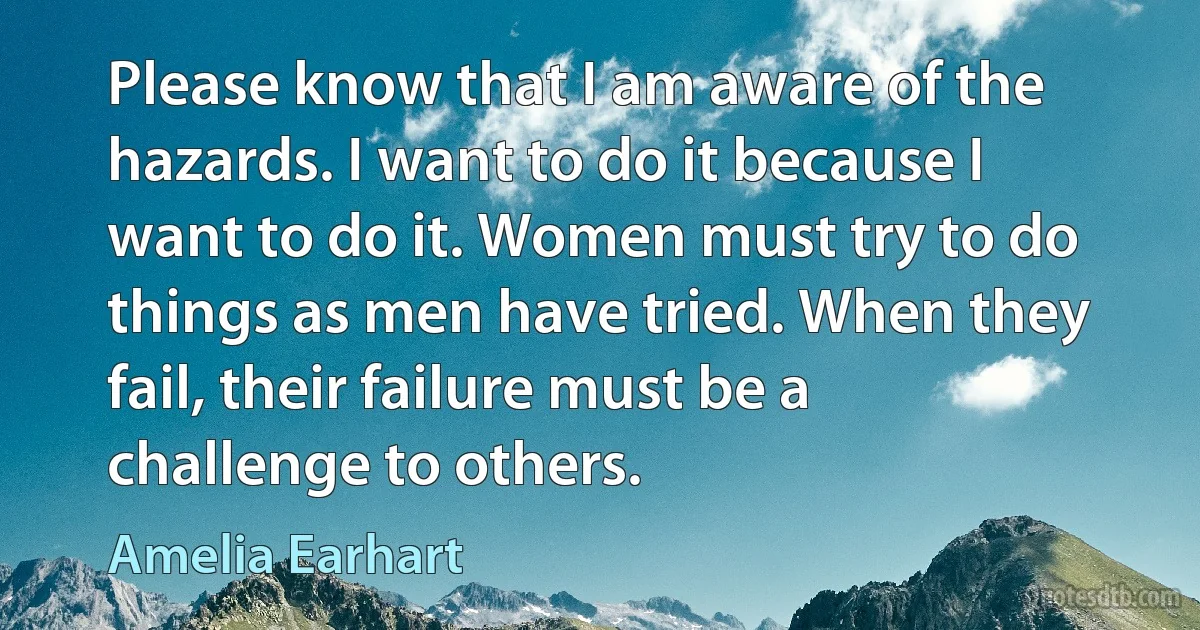 Please know that I am aware of the hazards. I want to do it because I want to do it. Women must try to do things as men have tried. When they fail, their failure must be a challenge to others. (Amelia Earhart)