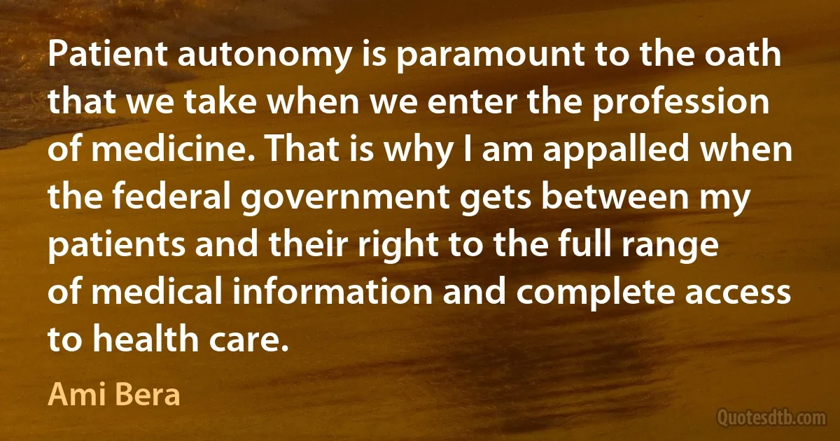 Patient autonomy is paramount to the oath that we take when we enter the profession of medicine. That is why I am appalled when the federal government gets between my patients and their right to the full range of medical information and complete access to health care. (Ami Bera)