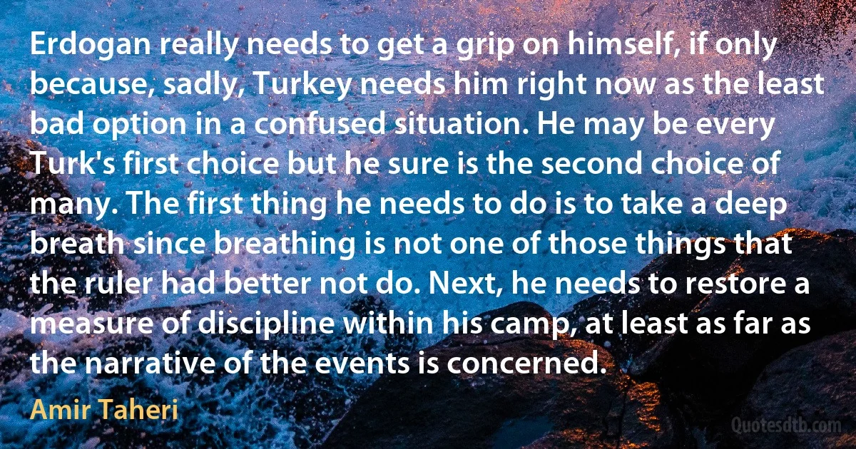 Erdogan really needs to get a grip on himself, if only because, sadly, Turkey needs him right now as the least bad option in a confused situation. He may be every Turk's first choice but he sure is the second choice of many. The first thing he needs to do is to take a deep breath since breathing is not one of those things that the ruler had better not do. Next, he needs to restore a measure of discipline within his camp, at least as far as the narrative of the events is concerned. (Amir Taheri)