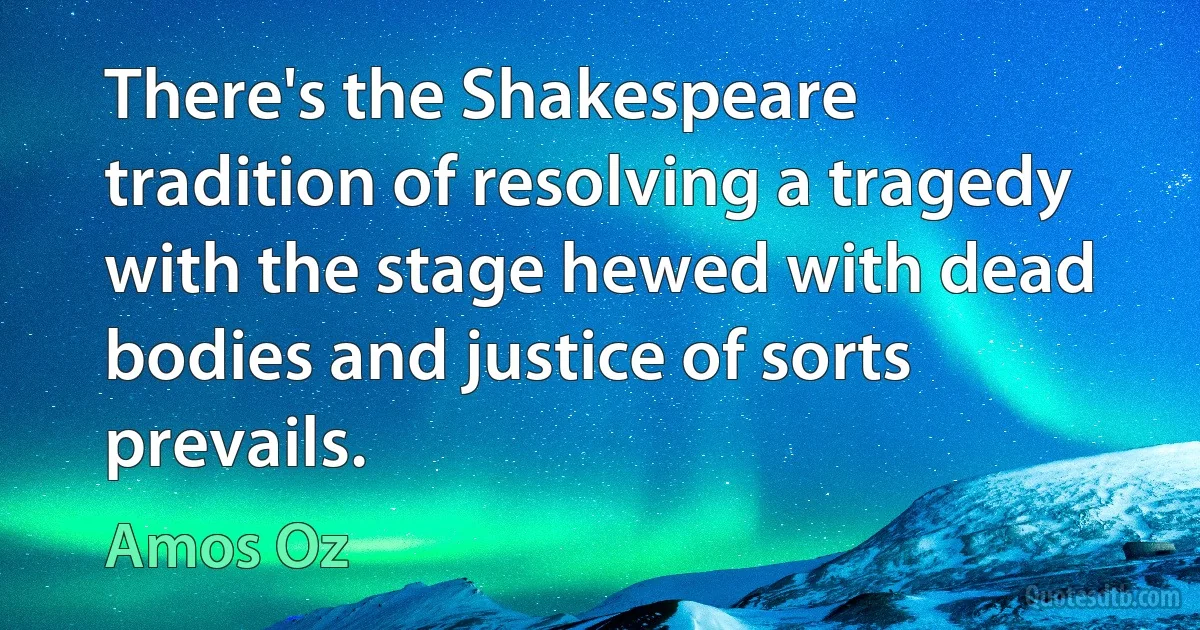 There's the Shakespeare tradition of resolving a tragedy with the stage hewed with dead bodies and justice of sorts prevails. (Amos Oz)