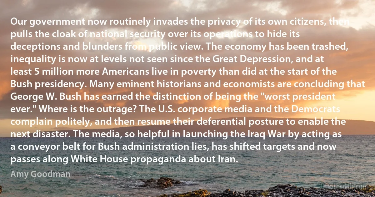 Our government now routinely invades the privacy of its own citizens, then pulls the cloak of national security over its operations to hide its deceptions and blunders from public view. The economy has been trashed, inequality is now at levels not seen since the Great Depression, and at least 5 million more Americans live in poverty than did at the start of the Bush presidency. Many eminent historians and economists are concluding that George W. Bush has earned the distinction of being the "worst president ever." Where is the outrage? The U.S. corporate media and the Democrats complain politely, and then resume their deferential posture to enable the next disaster. The media, so helpful in launching the Iraq War by acting as a conveyor belt for Bush administration lies, has shifted targets and now passes along White House propaganda about Iran. (Amy Goodman)