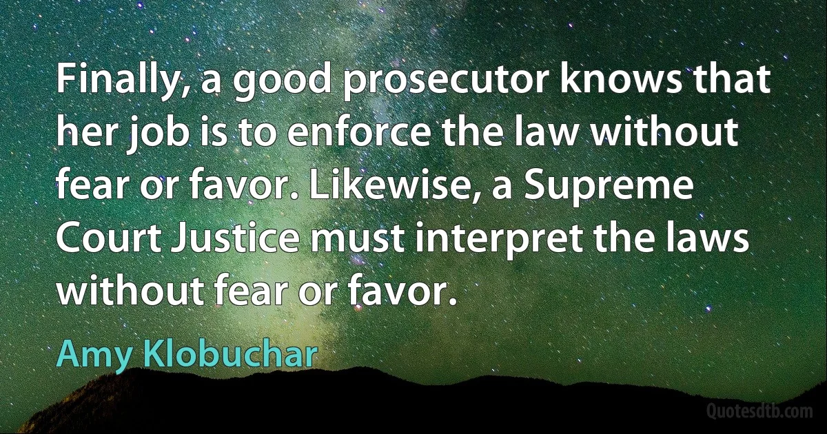 Finally, a good prosecutor knows that her job is to enforce the law without fear or favor. Likewise, a Supreme Court Justice must interpret the laws without fear or favor. (Amy Klobuchar)