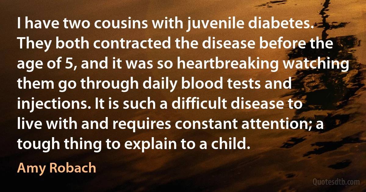 I have two cousins with juvenile diabetes. They both contracted the disease before the age of 5, and it was so heartbreaking watching them go through daily blood tests and injections. It is such a difficult disease to live with and requires constant attention; a tough thing to explain to a child. (Amy Robach)