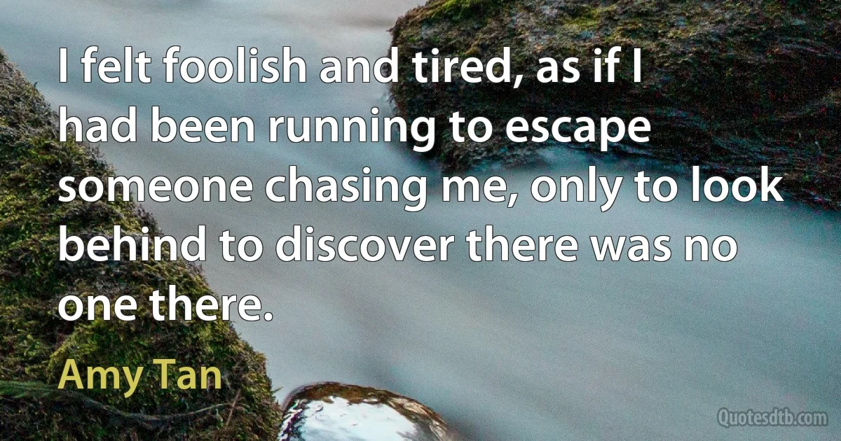 I felt foolish and tired, as if I had been running to escape someone chasing me, only to look behind to discover there was no one there. (Amy Tan)