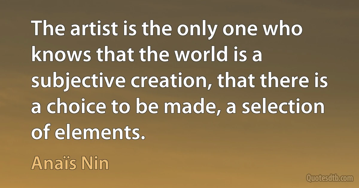 The artist is the only one who knows that the world is a subjective creation, that there is a choice to be made, a selection of elements. (Anaïs Nin)