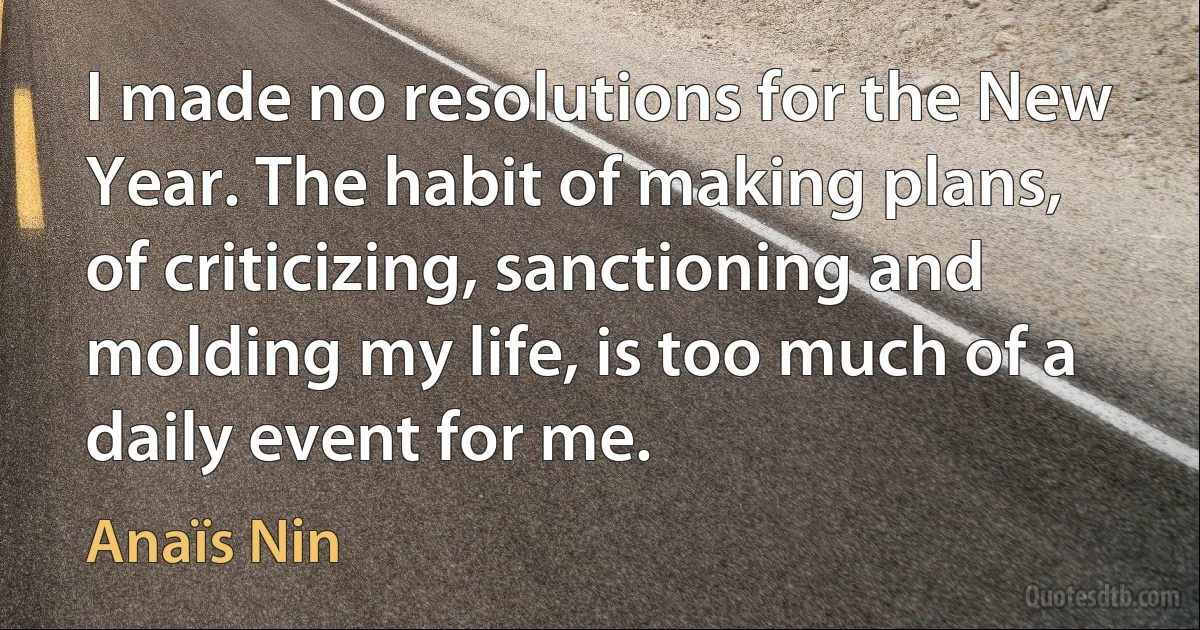 I made no resolutions for the New Year. The habit of making plans, of criticizing, sanctioning and molding my life, is too much of a daily event for me. (Anaïs Nin)