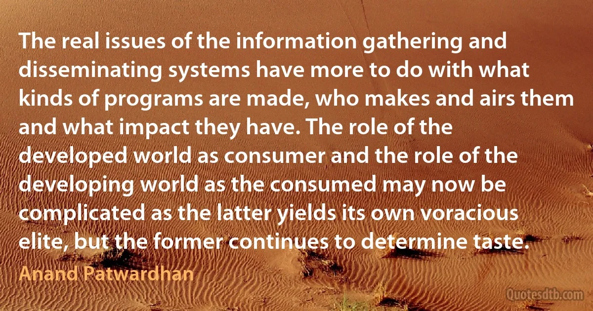 The real issues of the information gathering and disseminating systems have more to do with what kinds of programs are made, who makes and airs them and what impact they have. The role of the developed world as consumer and the role of the developing world as the consumed may now be complicated as the latter yields its own voracious elite, but the former continues to determine taste. (Anand Patwardhan)