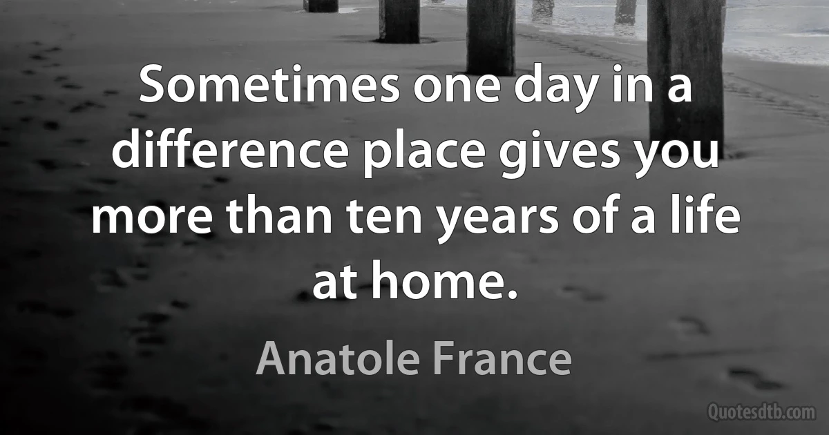 Sometimes one day in a difference place gives you more than ten years of a life at home. (Anatole France)