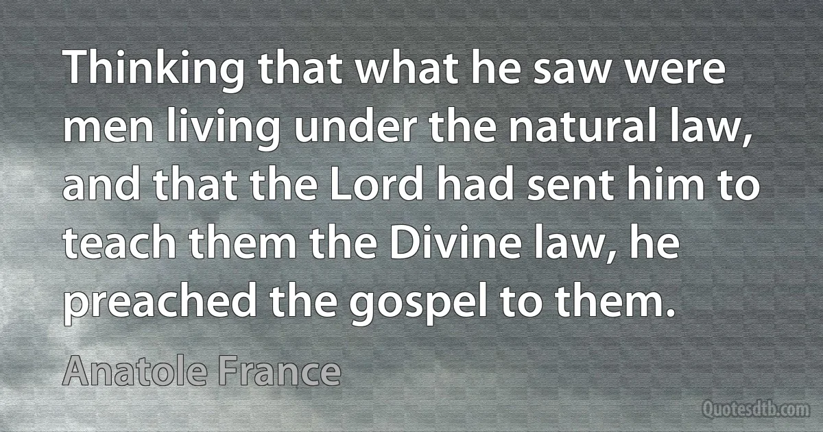 Thinking that what he saw were men living under the natural law, and that the Lord had sent him to teach them the Divine law, he preached the gospel to them. (Anatole France)