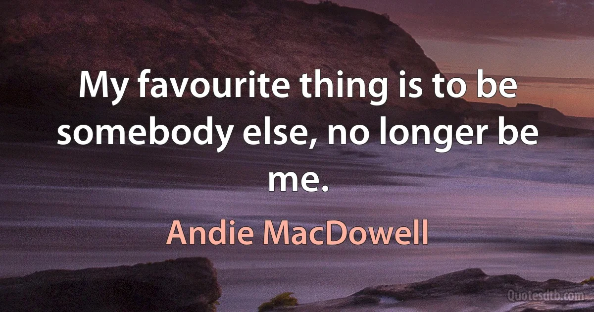 My favourite thing is to be somebody else, no longer be me. (Andie MacDowell)