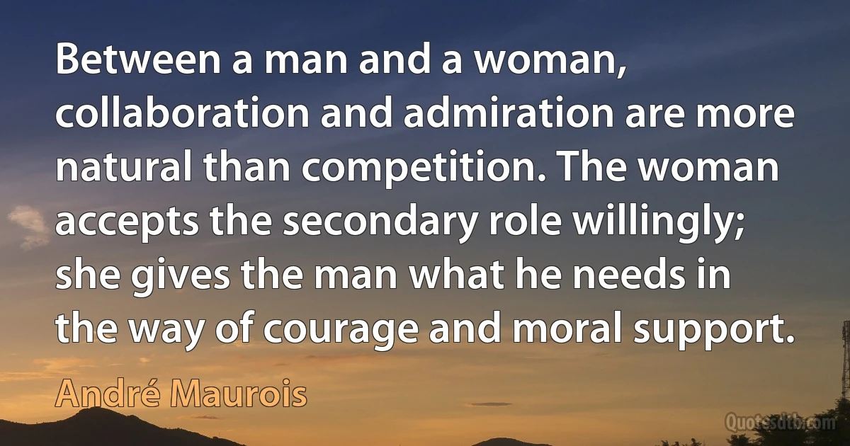 Between a man and a woman, collaboration and admiration are more natural than competition. The woman accepts the secondary role willingly; she gives the man what he needs in the way of courage and moral support. (André Maurois)