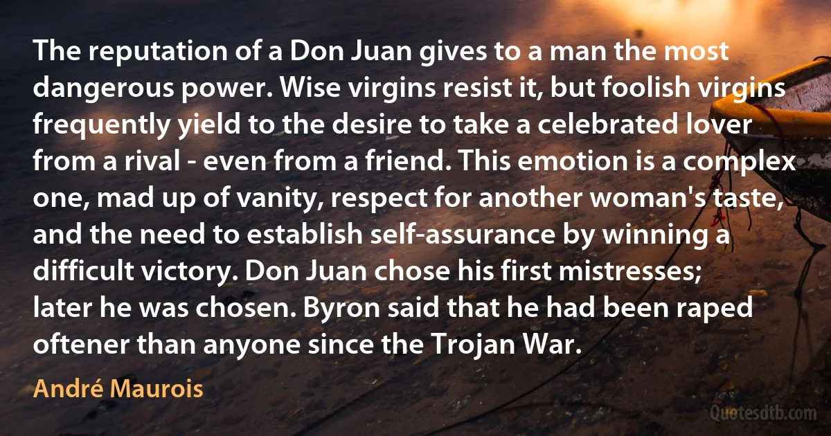 The reputation of a Don Juan gives to a man the most dangerous power. Wise virgins resist it, but foolish virgins frequently yield to the desire to take a celebrated lover from a rival - even from a friend. This emotion is a complex one, mad up of vanity, respect for another woman's taste, and the need to establish self-assurance by winning a difficult victory. Don Juan chose his first mistresses; later he was chosen. Byron said that he had been raped oftener than anyone since the Trojan War. (André Maurois)