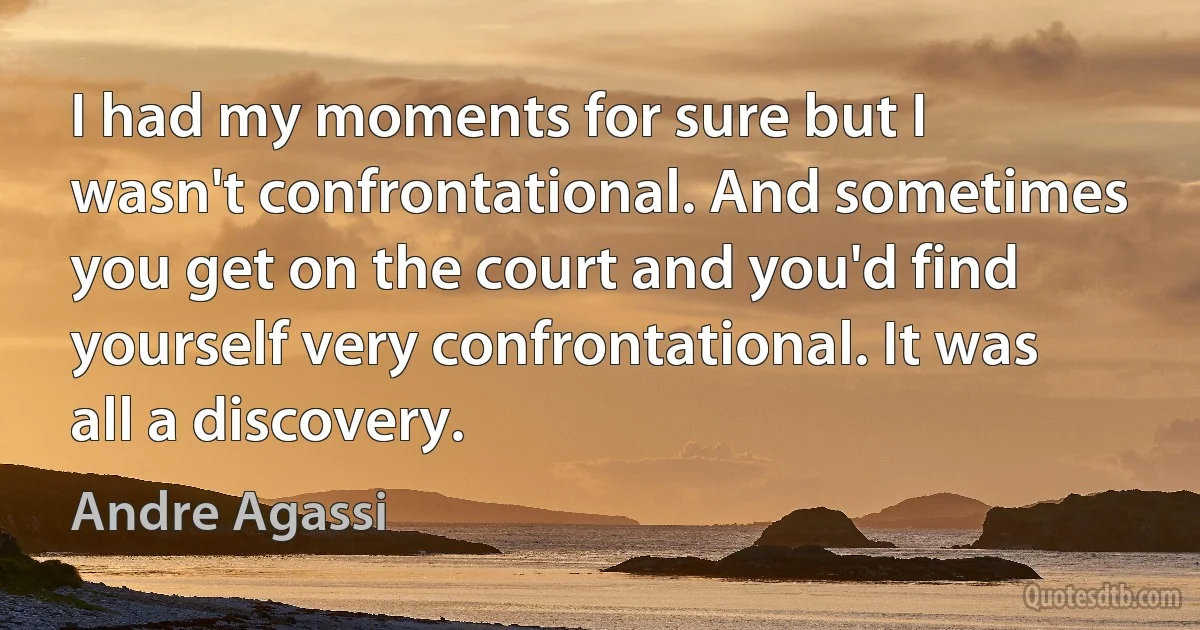 I had my moments for sure but I wasn't confrontational. And sometimes you get on the court and you'd find yourself very confrontational. It was all a discovery. (Andre Agassi)