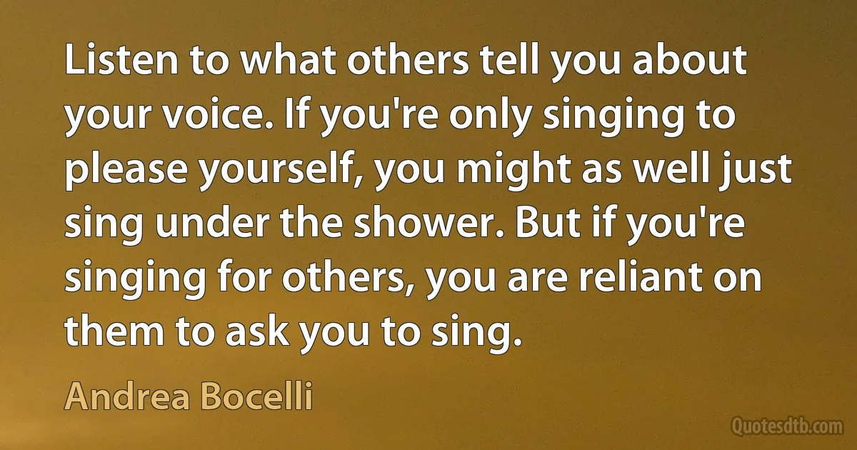 Listen to what others tell you about your voice. If you're only singing to please yourself, you might as well just sing under the shower. But if you're singing for others, you are reliant on them to ask you to sing. (Andrea Bocelli)