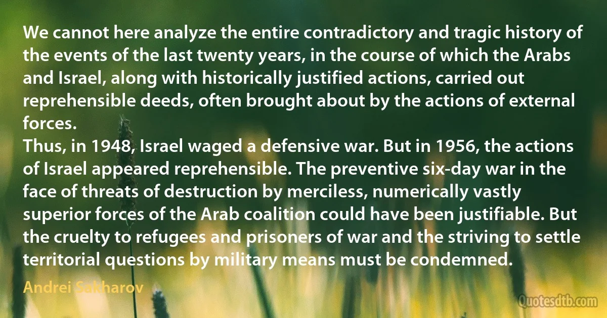 We cannot here analyze the entire contradictory and tragic history of the events of the last twenty years, in the course of which the Arabs and Israel, along with historically justified actions, carried out reprehensible deeds, often brought about by the actions of external forces.
Thus, in 1948, Israel waged a defensive war. But in 1956, the actions of Israel appeared reprehensible. The preventive six-day war in the face of threats of destruction by merciless, numerically vastly superior forces of the Arab coalition could have been justifiable. But the cruelty to refugees and prisoners of war and the striving to settle territorial questions by military means must be condemned. (Andrei Sakharov)