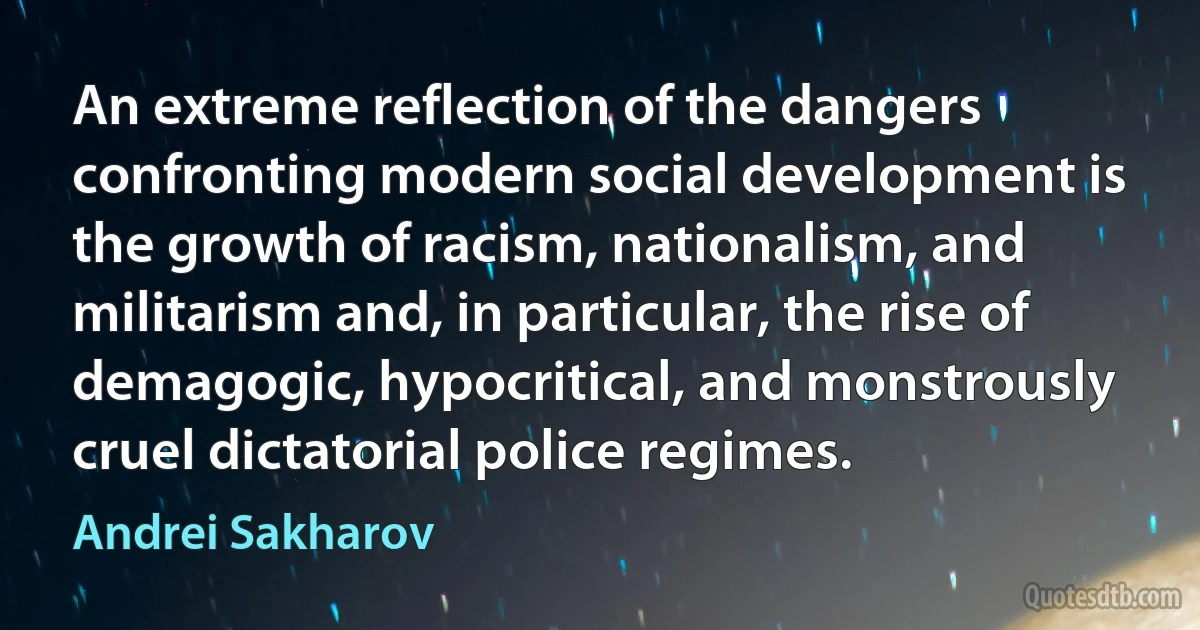 An extreme reflection of the dangers confronting modern social development is the growth of racism, nationalism, and militarism and, in particular, the rise of demagogic, hypocritical, and monstrously cruel dictatorial police regimes. (Andrei Sakharov)