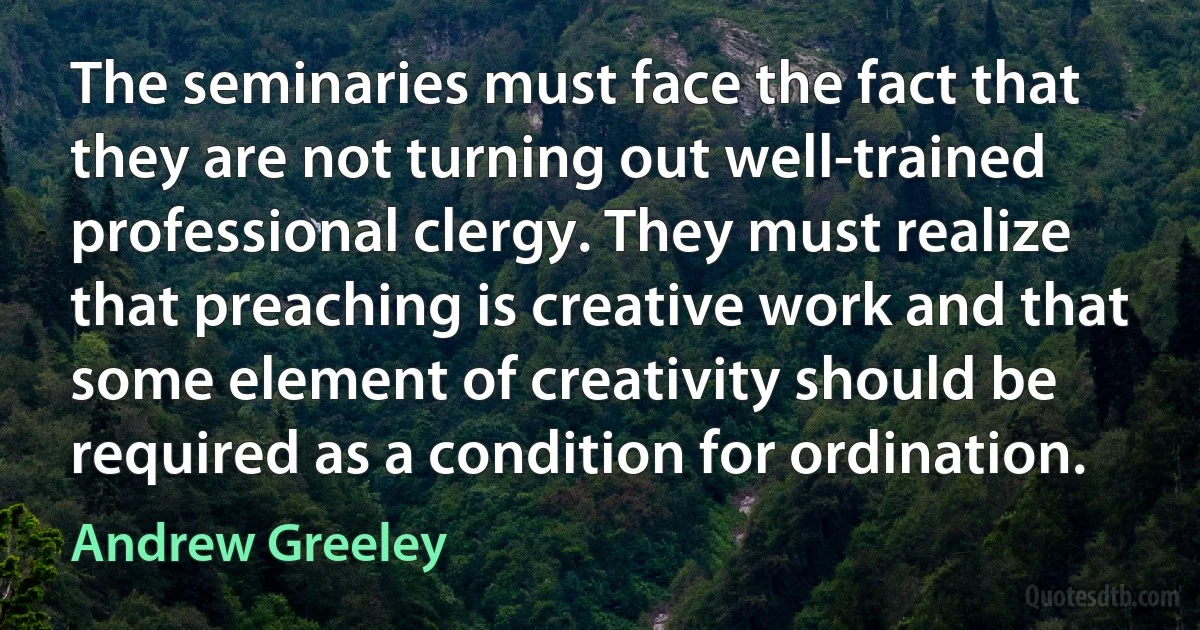 The seminaries must face the fact that they are not turning out well-trained professional clergy. They must realize that preaching is creative work and that some element of creativity should be required as a condition for ordination. (Andrew Greeley)