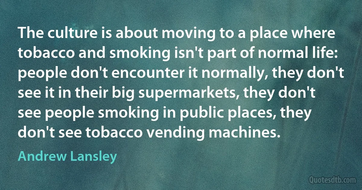 The culture is about moving to a place where tobacco and smoking isn't part of normal life: people don't encounter it normally, they don't see it in their big supermarkets, they don't see people smoking in public places, they don't see tobacco vending machines. (Andrew Lansley)