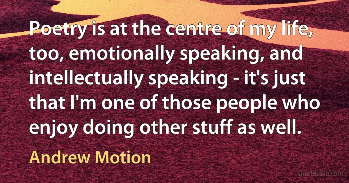 Poetry is at the centre of my life, too, emotionally speaking, and intellectually speaking - it's just that I'm one of those people who enjoy doing other stuff as well. (Andrew Motion)