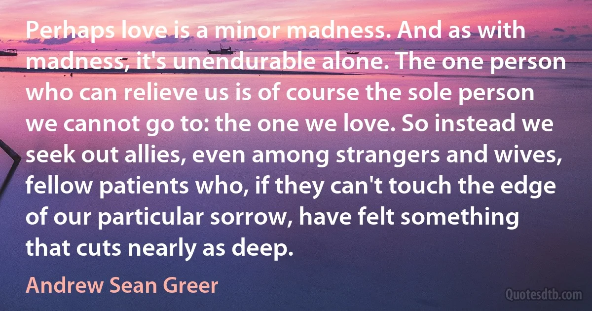 Perhaps love is a minor madness. And as with madness, it's unendurable alone. The one person who can relieve us is of course the sole person we cannot go to: the one we love. So instead we seek out allies, even among strangers and wives, fellow patients who, if they can't touch the edge of our particular sorrow, have felt something that cuts nearly as deep. (Andrew Sean Greer)