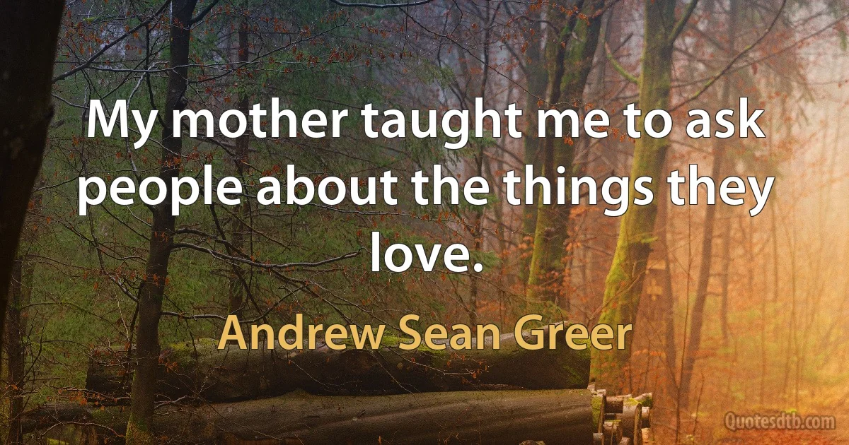 My mother taught me to ask people about the things they love. (Andrew Sean Greer)