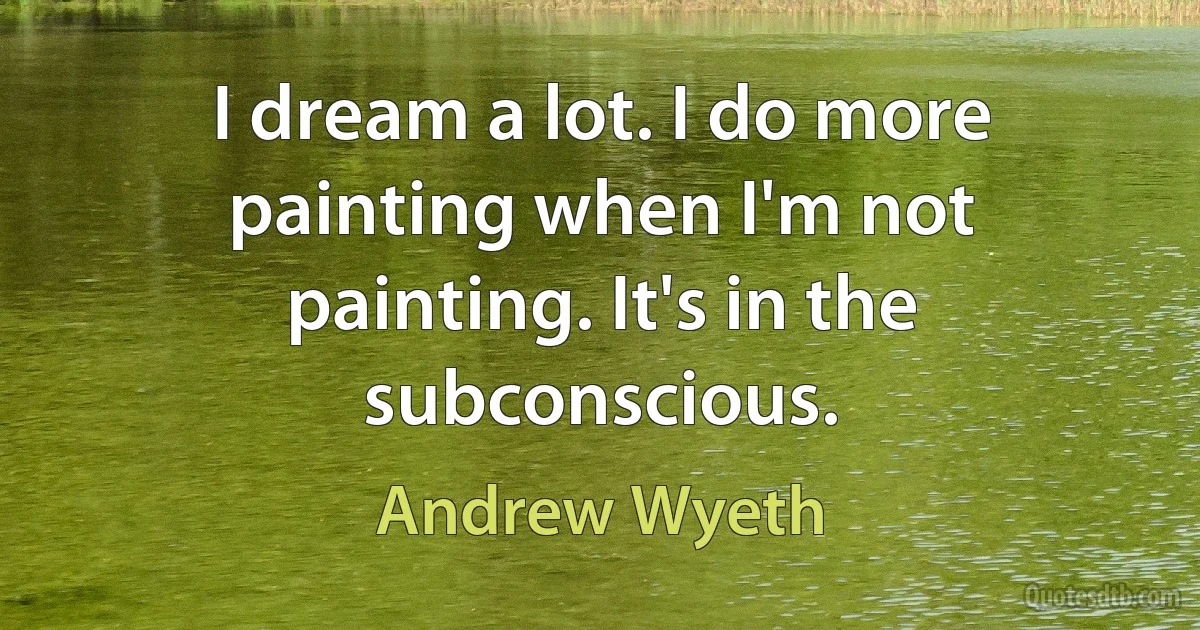 I dream a lot. I do more painting when I'm not painting. It's in the subconscious. (Andrew Wyeth)