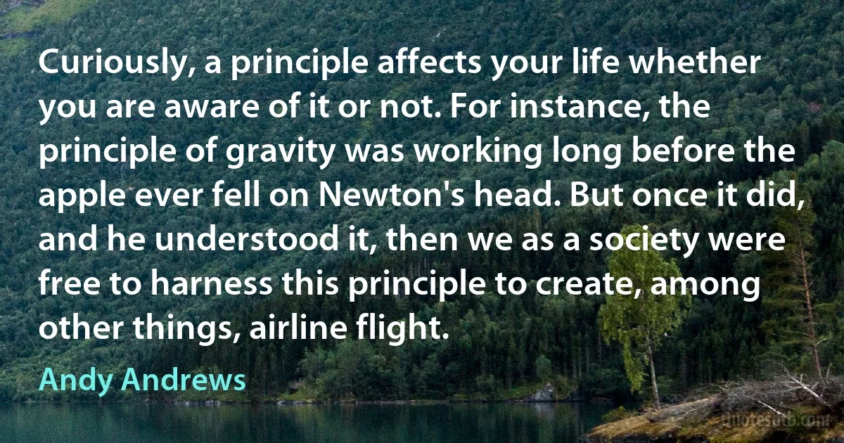 Curiously, a principle affects your life whether you are aware of it or not. For instance, the principle of gravity was working long before the apple ever fell on Newton's head. But once it did, and he understood it, then we as a society were free to harness this principle to create, among other things, airline flight. (Andy Andrews)