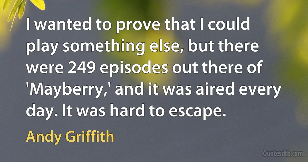 I wanted to prove that I could play something else, but there were 249 episodes out there of 'Mayberry,' and it was aired every day. It was hard to escape. (Andy Griffith)