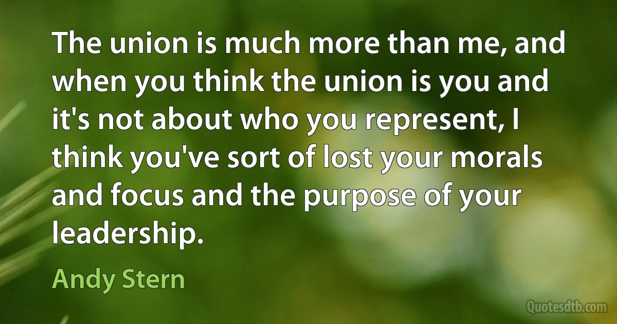 The union is much more than me, and when you think the union is you and it's not about who you represent, I think you've sort of lost your morals and focus and the purpose of your leadership. (Andy Stern)