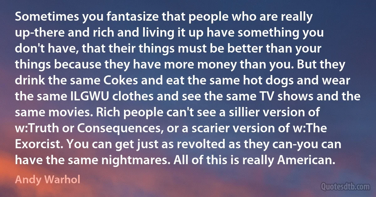 Sometimes you fantasize that people who are really up-there and rich and living it up have something you don't have, that their things must be better than your things because they have more money than you. But they drink the same Cokes and eat the same hot dogs and wear the same ILGWU clothes and see the same TV shows and the same movies. Rich people can't see a sillier version of w:Truth or Consequences, or a scarier version of w:The Exorcist. You can get just as revolted as they can-you can have the same nightmares. All of this is really American. (Andy Warhol)