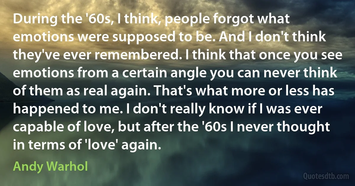 During the '60s, I think, people forgot what emotions were supposed to be. And I don't think they've ever remembered. I think that once you see emotions from a certain angle you can never think of them as real again. That's what more or less has happened to me. I don't really know if I was ever capable of love, but after the '60s I never thought in terms of 'love' again. (Andy Warhol)