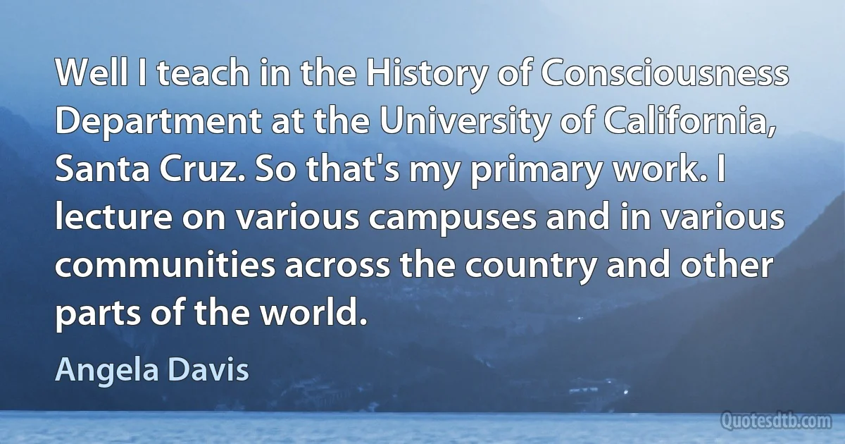 Well I teach in the History of Consciousness Department at the University of California, Santa Cruz. So that's my primary work. I lecture on various campuses and in various communities across the country and other parts of the world. (Angela Davis)