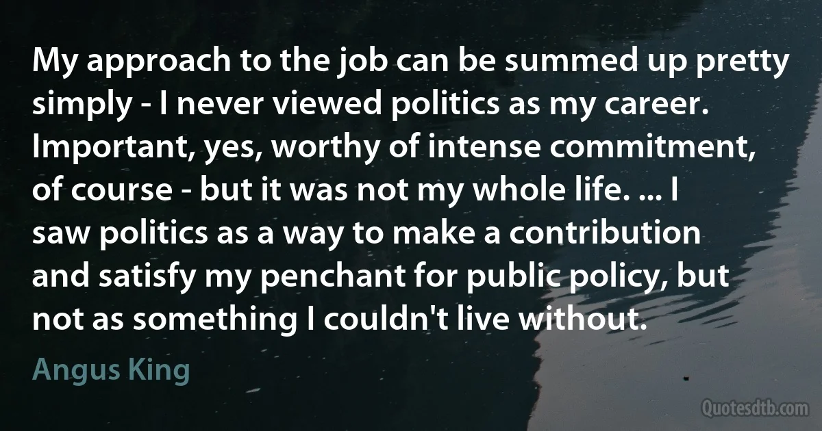 My approach to the job can be summed up pretty simply - I never viewed politics as my career. Important, yes, worthy of intense commitment, of course - but it was not my whole life. ... I saw politics as a way to make a contribution and satisfy my penchant for public policy, but not as something I couldn't live without. (Angus King)