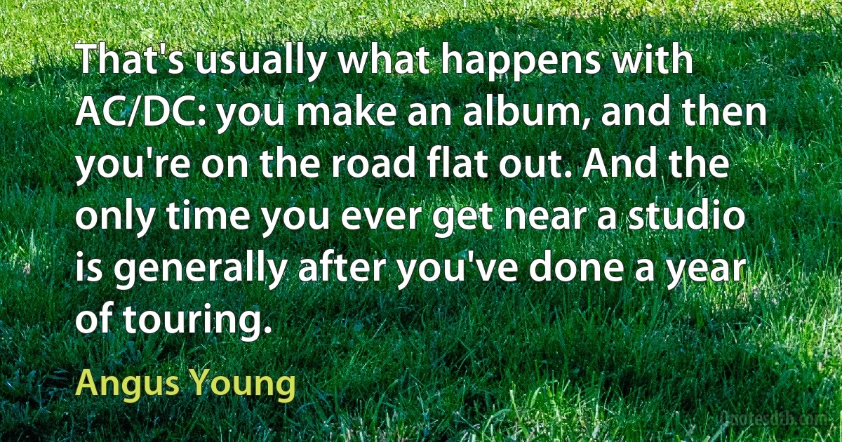 That's usually what happens with AC/DC: you make an album, and then you're on the road flat out. And the only time you ever get near a studio is generally after you've done a year of touring. (Angus Young)