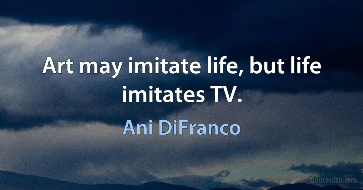 Art may imitate life, but life imitates TV. (Ani DiFranco)