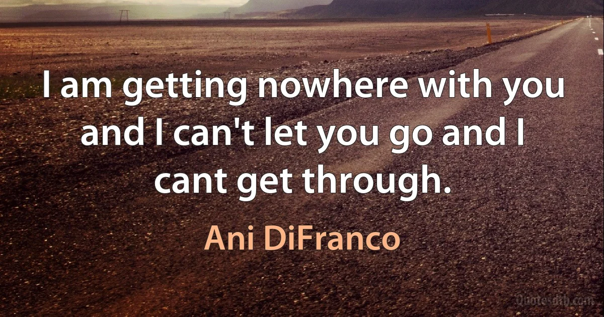 I am getting nowhere with you and I can't let you go and I cant get through. (Ani DiFranco)