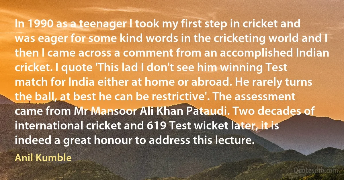 In 1990 as a teenager I took my first step in cricket and was eager for some kind words in the cricketing world and I then I came across a comment from an accomplished Indian cricket. I quote 'This lad I don't see him winning Test match for India either at home or abroad. He rarely turns the ball, at best he can be restrictive'. The assessment came from Mr Mansoor Ali Khan Pataudi. Two decades of international cricket and 619 Test wicket later, it is indeed a great honour to address this lecture. (Anil Kumble)