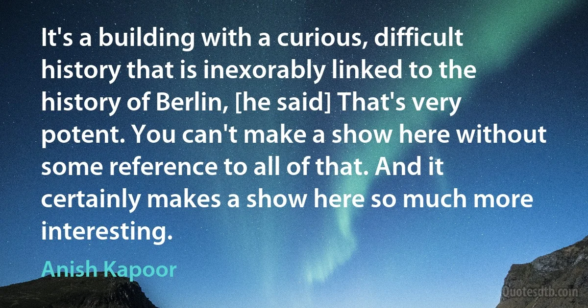 It's a building with a curious, difficult history that is inexorably linked to the history of Berlin, [he said] That's very potent. You can't make a show here without some reference to all of that. And it certainly makes a show here so much more interesting. (Anish Kapoor)