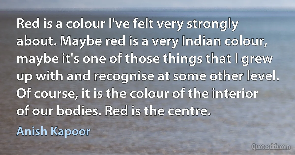 Red is a colour I've felt very strongly about. Maybe red is a very Indian colour, maybe it's one of those things that I grew up with and recognise at some other level. Of course, it is the colour of the interior of our bodies. Red is the centre. (Anish Kapoor)