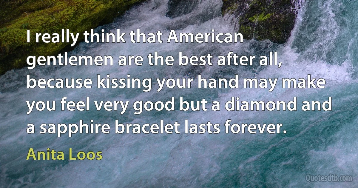 I really think that American gentlemen are the best after all, because kissing your hand may make you feel very good but a diamond and a sapphire bracelet lasts forever. (Anita Loos)