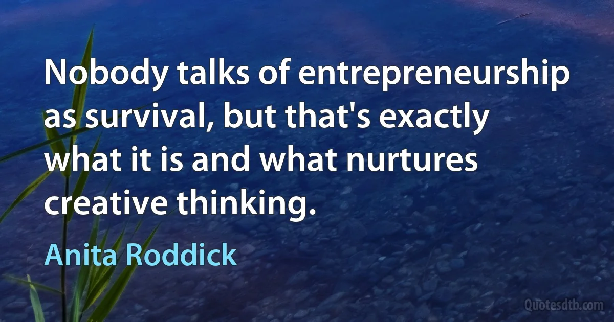 Nobody talks of entrepreneurship as survival, but that's exactly what it is and what nurtures creative thinking. (Anita Roddick)