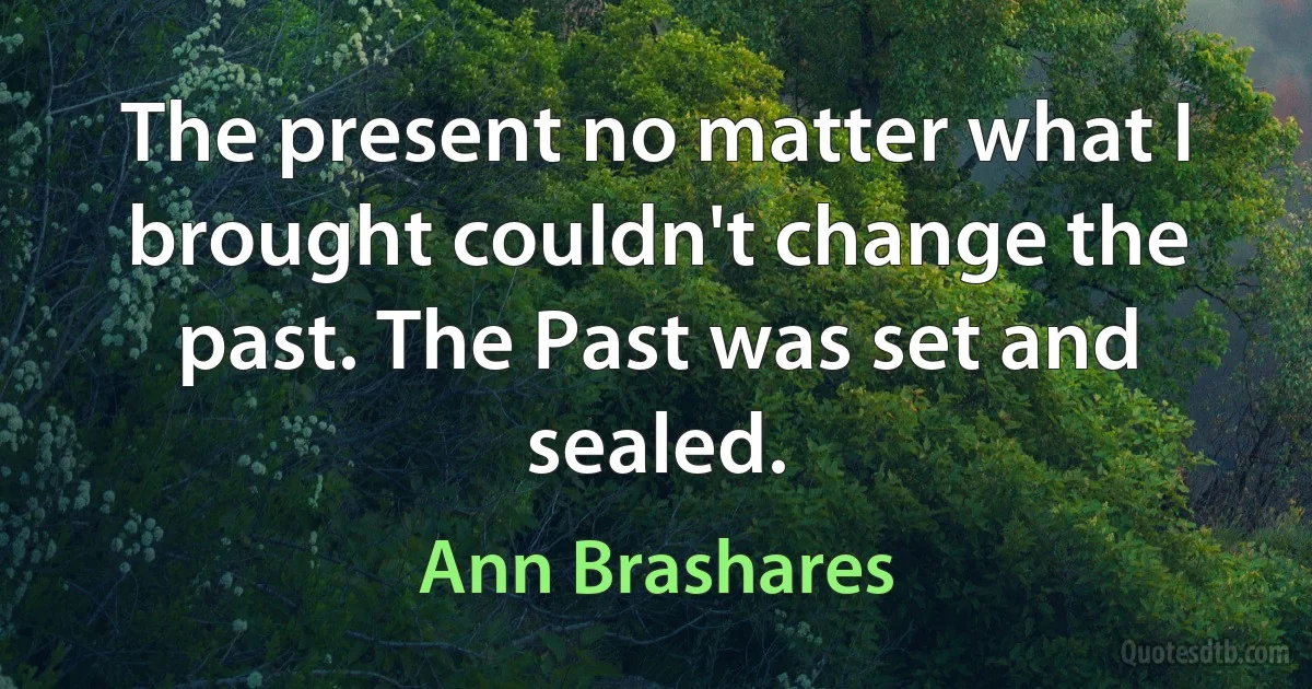 The present no matter what I brought couldn't change the past. The Past was set and sealed. (Ann Brashares)